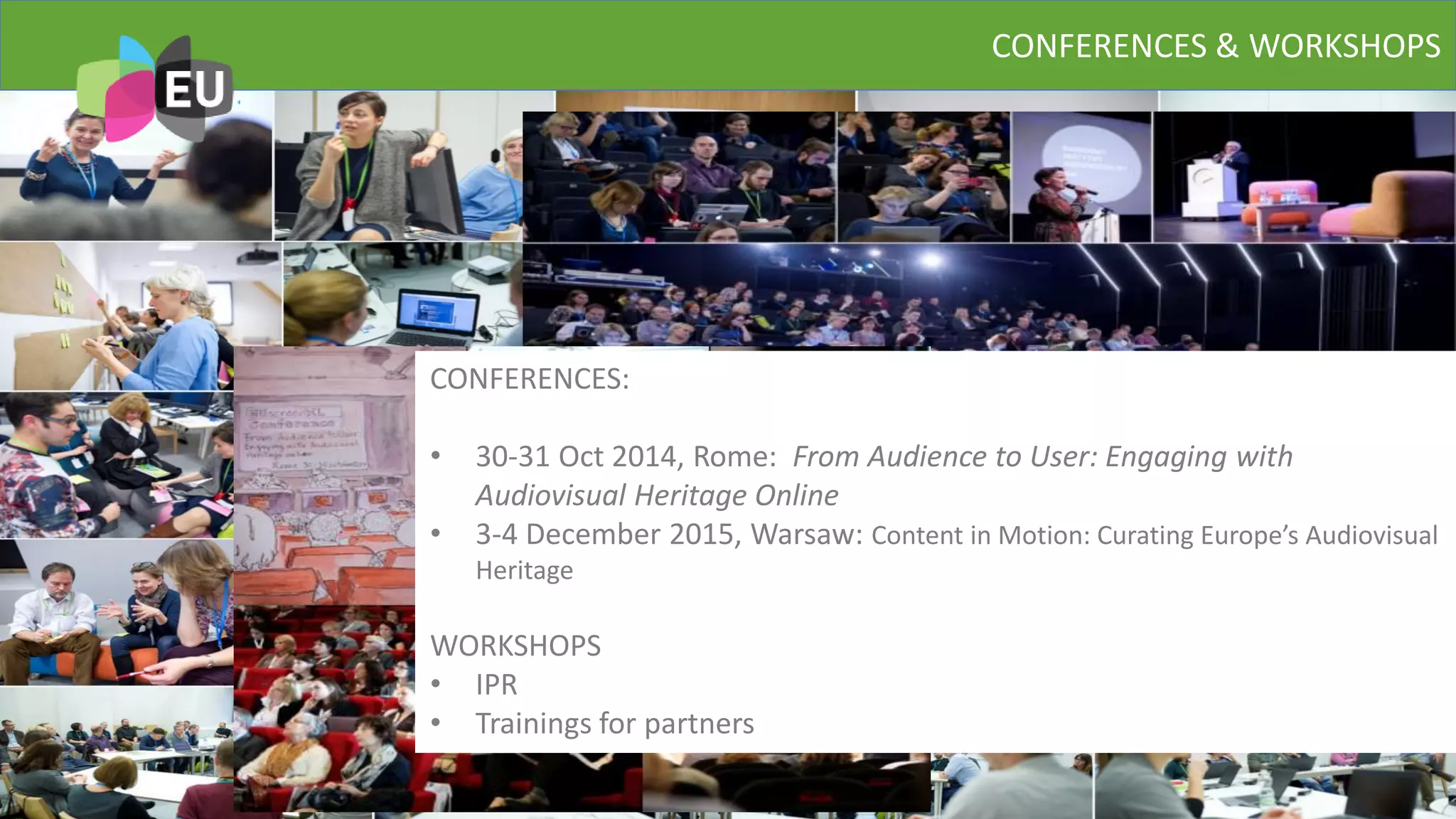 CONFERENCES & WORKSHOPS
MYEUSCREEN
CONFERENCES:
• 30-31 Oct 2014, Rome: From Audience to User: Engaging with
Audiovisual Heritage Online
• 3-4 December 2015, Warsaw: Content in Motion: Curating Europe’s Audiovisual
Heritage
WORKSHOPS
• IPR
• Trainings for partners
 