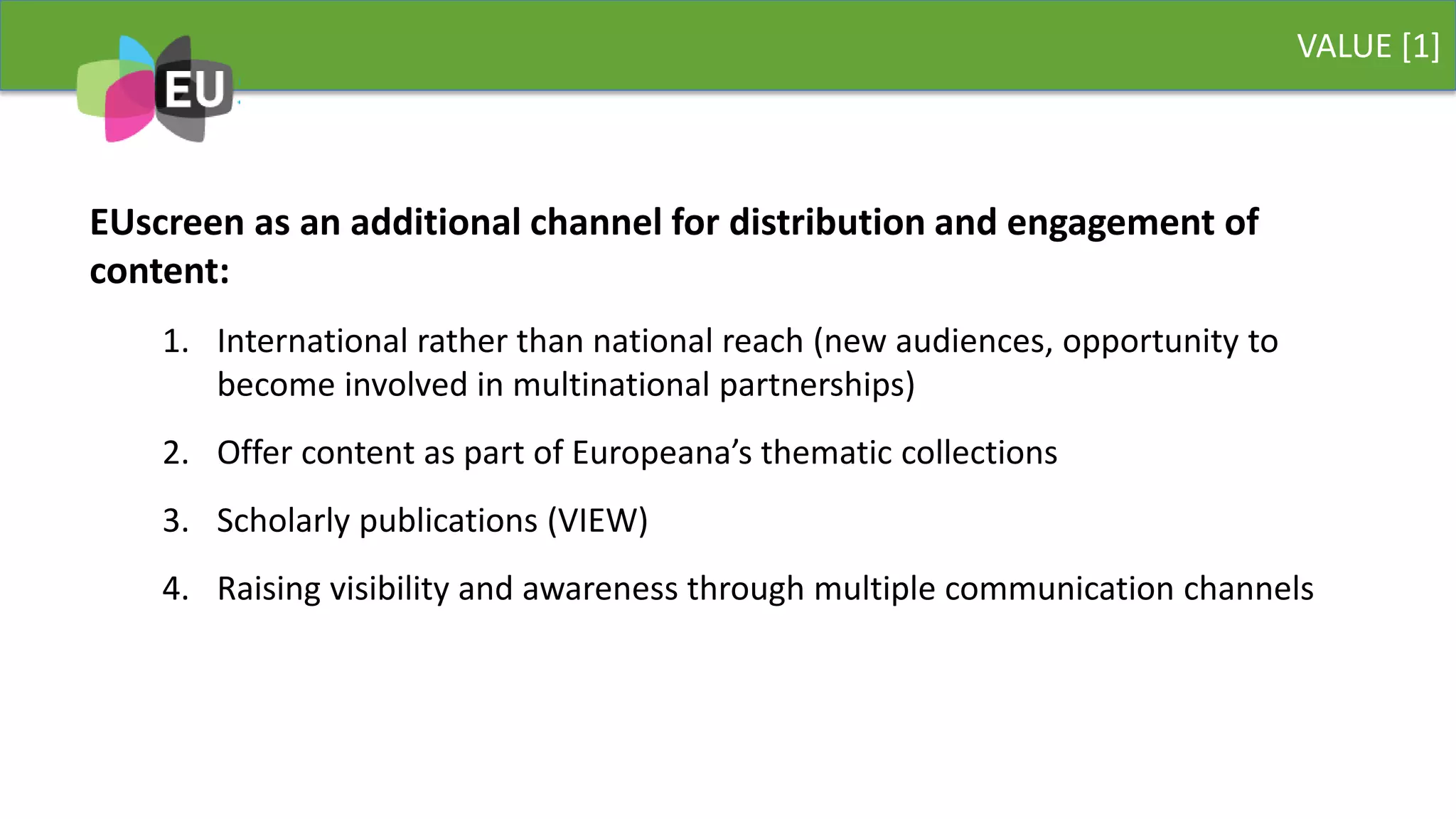 VALUE [1]
EUscreen as an additional channel for distribution and engagement of
content:
1. International rather than national reach (new audiences, opportunity to
become involved in multinational partnerships)
2. Offer content as part of Europeana’s thematic collections
3. Scholarly publications (VIEW)
4. Raising visibility and awareness through multiple communication channels
 