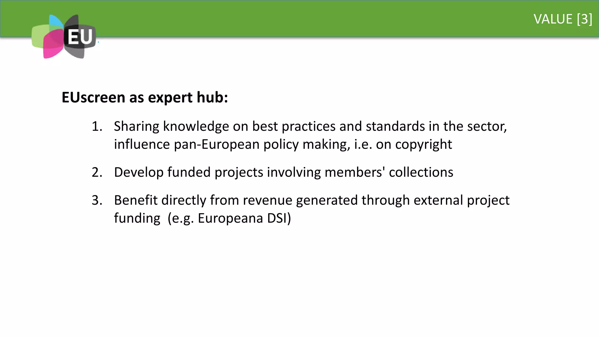VALUE [3]
EUscreen as expert hub:
1. Sharing knowledge on best practices and standards in the sector,
influence pan-European policy making, i.e. on copyright
2. Develop funded projects involving members' collections
3. Benefit directly from revenue generated through external project
funding (e.g. Europeana DSI)
 