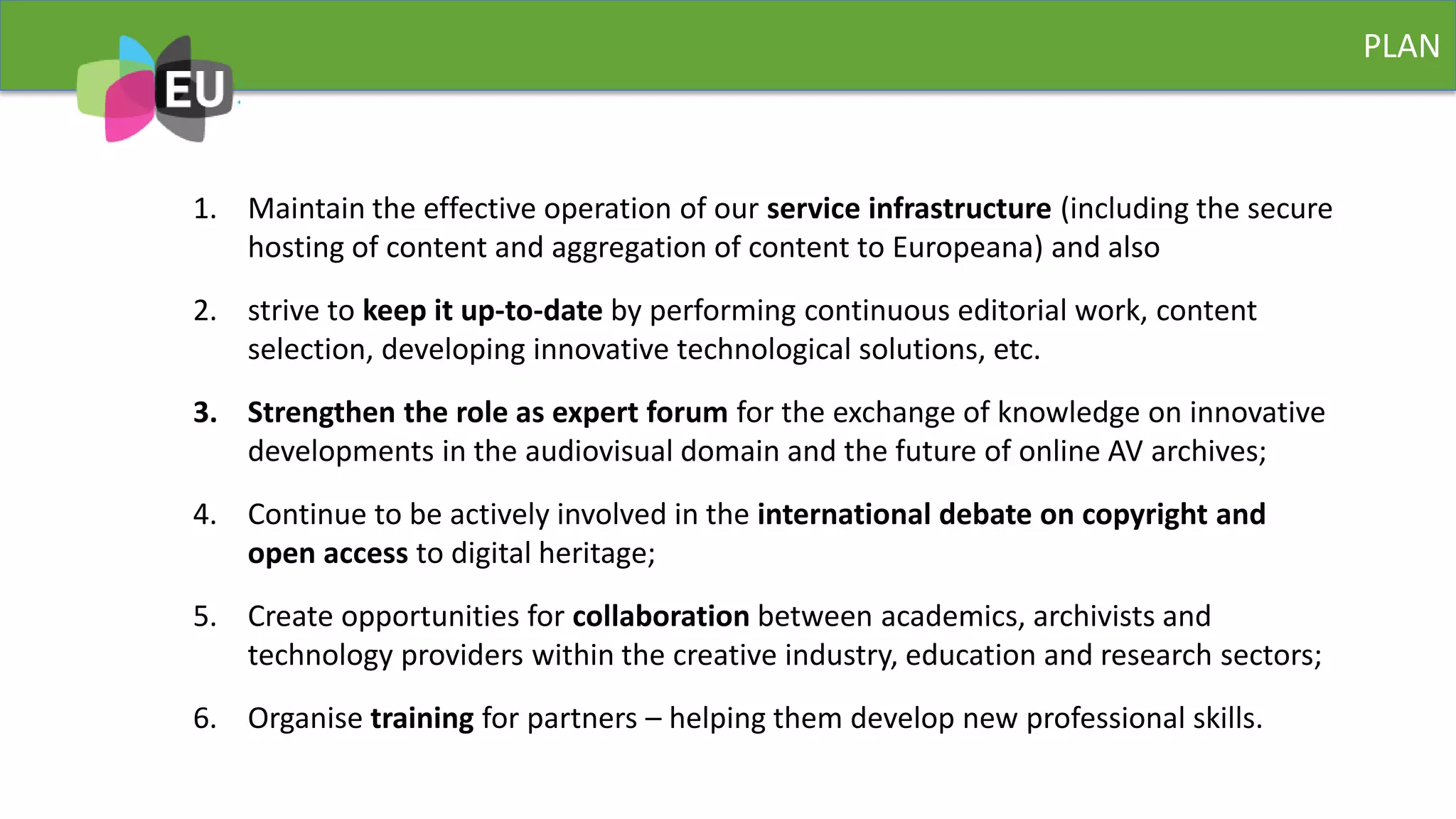 PLAN
1. Maintain the effective operation of our service infrastructure (including the secure
hosting of content and aggregation of content to Europeana) and also
2. strive to keep it up-to-date by performing continuous editorial work, content
selection, developing innovative technological solutions, etc.
3. Strengthen the role as expert forum for the exchange of knowledge on innovative
developments in the audiovisual domain and the future of online AV archives;
4. Continue to be actively involved in the international debate on copyright and
open access to digital heritage;
5. Create opportunities for collaboration between academics, archivists and
technology providers within the creative industry, education and research sectors;
6. Organise training for partners – helping them develop new professional skills.
 