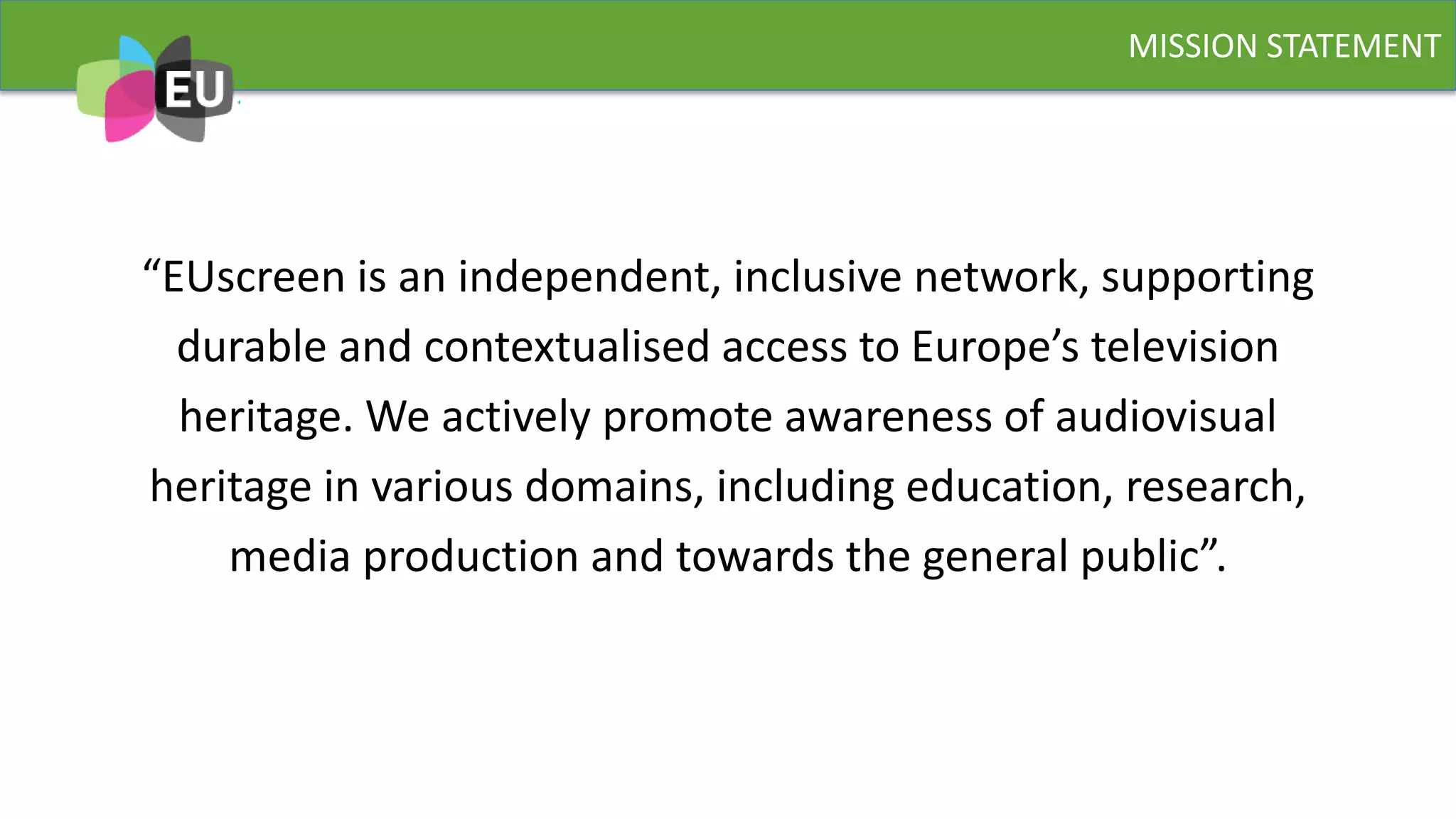 “EUscreen is an independent, inclusive network, supporting
durable and contextualised access to Europe’s television
heritage. We actively promote awareness of audiovisual
heritage in various domains, including education, research,
media production and towards the general public”.
MISSION STATEMENT
 