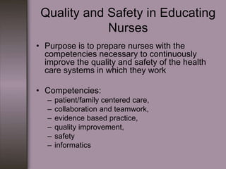 Quality and Safety in Educating
             Nurses
• Purpose is to prepare nurses with the
  competencies necessary to continuously
  improve the quality and safety of the health
  care systems in which they work

• Competencies:
   –   patient/family centered care,
   –   collaboration and teamwork,
   –   evidence based practice,
   –   quality improvement,
   –   safety
   –   informatics
 