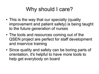 Why should I care?
●   This is the way that our specialty (quality
    improvement and patient safety) is being taught
    to the future generation of nurses
●   The tools and resources coming out of the
    QSEN project are perfect for staff development
    and inservice training
●   Since quality and safety can be boring parts of
    orientation, it's helpful to have more tools to
    help get everybody on board
 