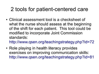 2 tools for patient-centered care
●   Clinical assessment tool is a checksheet of
    what the nurse should assess at the beginning
    of the shift for each patient. This tool could be
    modified to incorporate Joint Commission
    standards:
    http://www.qsen.org/teachingstrategy.php?id=72
●   Role playing in health literacy provides
    exercises on improving communication skills:
    http://www.qsen.org/teachingstrategy.php?id=81
 
