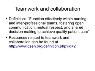 Teamwork and collaboration
●   Definition: “Function effectively within nursing
    and inter-professional teams, fostering open
    communication, mutual respect, and shared
    decision making to achieve quality patient care”
●   Resources related to teamwork and
    collaboration can be found at
    http://www.qsen.org/definition.php?id=2
 