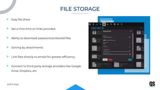 ENTP Mail
Easy file share
Set a time limit on links provided
Ability to download password protected files
Sorting by attachments
Link files directly to emails for greater efficiency
Connect to third-party storage providers like Google
Drive, Dropbox, etc
FILE STORAGE
 