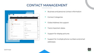 Business and personal contact information
Contact Categories
Global Address list support
Track important dates
Support for display pictures
Support for multiple phone numbers and email
addresses
ENTP Mail
CONTACT MANAGEMENT
 