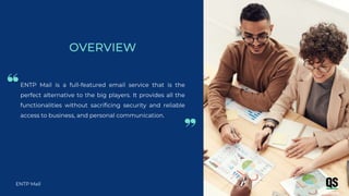 ENTP Mail is a full-featured email service that is the
perfect alternative to the big players. It provides all the
functionalities without sacrificing security and reliable
access to business, and personal communication.
ENTP Mail
OVERVIEW
 