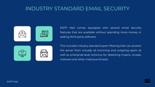 ENTP Mail comes equipped with several email security
features that are available without spending more money or
adding third-party software.
This includes industry standard spam filtering that can protect
the server from virtually all incoming and outgoing spam as
well as enterprise-level antivirus for detecting trojans, viruses,
malware and other malicious threats.
INDUSTRY STANDARD EMAIL SECURITY
ENTP Mail
 