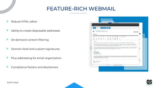 Robust HTML editor
Abilityto create disposable addresses
Ondemand content filtering
Domain-level and custom signatures
Plus addressing for email organization
Compliance footers and disclaimers
ENTP Mail
FEATURE-RICH WEBMAIL
 