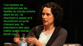 “Les hackers ne
considèrent pas les
réalités du monde comme
allant de soi ; ils
cherchent à casser et à
reconstruire ce qu’ils
n’aiment pas. Ils
cherchent à être plus
malins que le monde.”
Sarah Lacy
 