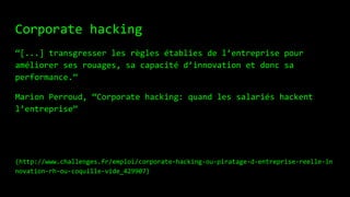 Corporate hacking
“[...] transgresser les règles établies de l’entreprise pour
améliorer ses rouages, sa capacité d’innovation et donc sa
performance.”
Marion Perroud, “Corporate hacking: quand les salariés hackent
l’entreprise”
(http://www.challenges.fr/emploi/corporate-hacking-ou-piratage-d-entreprise-reelle-in
novation-rh-ou-coquille-vide_429907)
 
