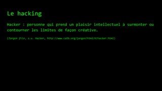 Le hacking
Hacker : personne qui prend un plaisir intellectuel à surmonter ou
contourner les limites de façon créative.
(Jargon file, s.v. Hacker, http://www.catb.org/jargon/html/H/hacker.html)
 