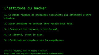 L’attitude du hacker
1. Le monde regorge de problèmes fascinants qui attendent d’être
résolus.
2. Aucun problème ne devrait être résolu deux fois.
3. L’ennui et les corvées, c’est le mal.
4. La liberté, c’est le bien.
5. L’attitude ne remplace pas la compétence.
(Eric S. Raymond, How To Become A Hacker,
http://www.catb.org/esr/faqs/hacker-howto.html#attitude)
 