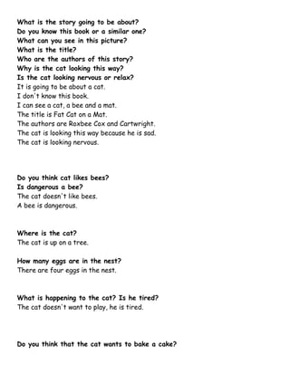What is the story going to be about?
Do you know this book or a similar one?
What can you see in this picture?
What is the title?
Who are the authors of this story?
Why is the cat looking this way?
Is the cat looking nervous or relax?
It is going to be about a cat.
I don't know this book.
I can see a cat, a bee and a mat.
The title is Fat Cat on a Mat.
The authors are Roxbee Cox and Cartwright.
The cat is looking this way because he is sad.
The cat is looking nervous.
Do you think cat likes bees?
Is dangerous a bee?
The cat doesn't like bees.
A bee is dangerous.
Where is the cat?
The cat is up on a tree.
How many eggs are in the nest?
There are four eggs in the nest.
What is happening to the cat? Is he tired?
The cat doesn't want to play, he is tired.
Do you think that the cat wants to bake a cake?
 