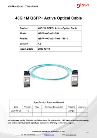 QSFP-40G-A01-T01#171011
Guilin GLsun Science and Tech Group Co., LTD.
Tel: +86-773-3116006 info@glsun.com Web: www.glsun.com
- 1 -
40G 1M QSFP+ Active Optical Cable
Specification Revision Record
Date Version Page Revision Description Prepare Approve
2020-10-08 1.0 Jiang L
All right reserved by Guilin GLsun Science and Tech Group Co., LTD. Without written permission,
any unit or individual can’t reproduce, copy or use it for any commercial purpose.
Product 40G 1M QSFP+ Active Optical Cable
Model QSFP-40G-A01-T01
File No. QSFP-40G-A01-T01#171011
Version 1.0
Issuing Date 2019-12-19
- 1 -
 