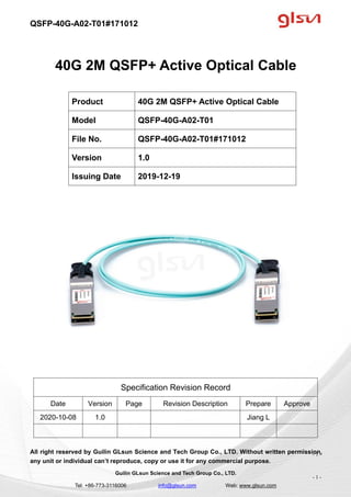 QSFP-40G-A02-T01#171012
Guilin GLsun Science and Tech Group Co., LTD.
Tel: +86-773-3116006 info@glsun.com Web: www.glsun.com
- 1 -
40G 2M QSFP+ Active Optical Cable
Specification Revision Record
Date Version Page Revision Description Prepare Approve
2020-10-08 1.0 Jiang L
All right reserved by Guilin GLsun Science and Tech Group Co., LTD. Without written permission,
any unit or individual can’t reproduce, copy or use it for any commercial purpose.
Product 40G 2M QSFP+ Active Optical Cable
Model QSFP-40G-A02-T01
File No. QSFP-40G-A02-T01#171012
Version 1.0
Issuing Date 2019-12-19
- 1 -
 