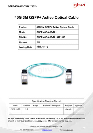 QSFP-40G-A03-T01#171013
Guilin GLsun Science and Tech Group Co., LTD.
Tel: +86-773-3116006 info@glsun.com Web: www.glsun.com
- 1 -
40G 3M QSFP+ Active Optical Cable
Specification Revision Record
Date Version Page Revision Description Prepare Approve
2020-10-08 1.0 Jiang L
All right reserved by Guilin GLsun Science and Tech Group Co., LTD. Without written permission,
any unit or individual can’t reproduce, copy or use it for any commercial purpose.
Product 40G 3M QSFP+ Active Optical Cable
Model QSFP-40G-A03-T01
File No. QSFP-40G-A03-T01#171013
Version 1.0
Issuing Date 2019-12-19
- 1 -
 