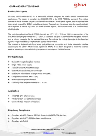 QSFP-40G-ER4-T02#121007
Guilin GLsun Science and Tech Group Co., LTD.
Tel: +86-773-3116006 info@glsun.com Web: www.glsun.com
- 2 -
Product Description
GLSUN’s QSFP-40G-ER4-T02 is a transceiver module designed for 40km optical communication
applications. The design is compliant to 40GBASE-ER4 of the IEEE P802.3ba standard. The module
converts 4 inputs channels (ch) of 10Gb/s electrical data to 4 CWDM optical signals, and multiplexes them
into a single channel for 40Gb/s optical transmission. Reversely, on the receiver side, the module optically
de-multiplexes a 40Gb/s input into 4 CWDM channels signals, and converts them to 4 channel output
electrical data.
The central wavelengths of the 4 CWDM channels are 1271, 1291, 1311 and 1331 nm as members of the
CWDM wavelength grid defined in ITU-T G694.2. It contains a duplex LC connector for the optical interface
and a 148-pin connector for the electrical interface. To minimize the optical dispersion in the long-haul
system, single-mode fiber (SMF) has to be applied in this module.
The product is designed with form factor, optical/electrical connection and digital diagnostic interface
according to the QSFP+ Multi-Source Agreement (MSA). It has been designed to meet the harshest
external operating conditions including temperature, humidity and EMI interference.
Product Feature
 Duplex LC receptacle optical interface
 Single +3.3V power supply
 4 CWDM lanes MUX/DEMUX design
 Up to 11.2Gb/s data rate per wavelength
 Up to 40km transmission on single mode fiber (SMF)
 Low power dissipation (Max: 3.5W)
 Built in digital diagnostic function
 Operating case temperature range: 0℃ to 70℃
Application
 40GBASE-ER4 Ethernet Links
 Infiniband QDR and DDR interconnects
 Client-side 40G Telecom connections
Regulatory Compliance
 Compliant with 40G Ethernet IEEE802.3ba and 40GBASE-ER4 Standard
 Compliant with QSFP+ MSA hardware specifications
 Compliant with RoHS
 