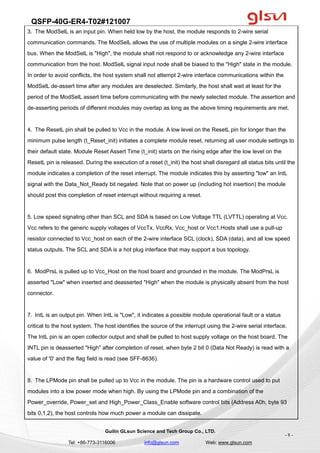 QSFP-40G-ER4-T02#121007
Guilin GLsun Science and Tech Group Co., LTD.
Tel: +86-773-3116006 info@glsun.com Web: www.glsun.com
- 8 -
3. The ModSelL is an input pin. When held low by the host, the module responds to 2-wire serial
communication commands. The ModSelL allows the use of multiple modules on a single 2-wire interface
bus. When the ModSelL is "High", the module shall not respond to or acknowledge any 2-wire interface
communication from the host. ModSelL signal input node shall be biased to the "High" state in the module.
In order to avoid conflicts, the host system shall not attempt 2-wire interface communications within the
ModSelL de-assert time after any modules are deselected. Similarly, the host shall wait at least for the
period of the ModSelL assert time before communicating with the newly selected module. The assertion and
de-asserting periods of different modules may overlap as long as the above timing requirements are met.
4. The ResetL pin shall be pulled to Vcc in the module. A low level on the ResetL pin for longer than the
minimum pulse length (t_Reset_init) initiates a complete module reset, returning all user module settings to
their default state. Module Reset Assert Time (t_init) starts on the rising edge after the low level on the
ResetL pin is released. During the execution of a reset (t_init) the host shall disregard all status bits until the
module indicates a completion of the reset interrupt. The module indicates this by asserting "low" an IntL
signal with the Data_Not_Ready bit negated. Note that on power up (including hot insertion) the module
should post this completion of reset interrupt without requiring a reset.
5. Low speed signaling other than SCL and SDA is based on Low Voltage TTL (LVTTL) operating at Vcc.
Vcc refers to the generic supply voltages of VccTx, VccRx, Vcc_host or Vcc1.Hosts shall use a pull-up
resistor connected to Vcc_host on each of the 2-wire interface SCL (clock), SDA (data), and all low speed
status outputs. The SCL and SDA is a hot plug interface that may support a bus topology.
6. ModPrsL is pulled up to Vcc_Host on the host board and grounded in the module. The ModPrsL is
asserted "Low" when inserted and deasserted "High" when the module is physically absent from the host
connector.
7. IntL is an output pin. When IntL is "Low", it indicates a possible module operational fault or a status
critical to the host system. The host identifies the source of the interrupt using the 2-wire serial interface.
The IntL pin is an open collector output and shall be pulled to host supply voltage on the host board. The
INTL pin is deasserted "High" after completion of reset, when byte 2 bit 0 (Data Not Ready) is read with a
value of '0' and the flag field is read (see SFF-8636).
8. The LPMode pin shall be pulled up to Vcc in the module. The pin is a hardware control used to put
modules into a low power mode when high. By using the LPMode pin and a combination of the
Power_override, Power_set and High_Power_Class_Enable software control bits (Address A0h, byte 93
bits 0,1,2), the host controls how much power a module can dissipate.
 