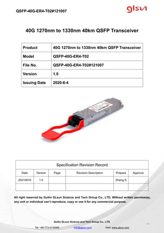 QSFP-40G-ER4-T02#121007
Guilin GLsun Science and Tech Group Co., LTD.
Tel: +86-773-3116006 info@glsun.com Web: www.glsun.com
- 1 -
40G 1270nm to 1330nm 40km QSFP Transceiver
Specification Revision Record
Date Version Page Revision Description Prepare Approve
20210616 1.0 Zhang S
All right reserved by Guilin GLsun Science and Tech Group Co., LTD. Without written permission,
any unit or individual can’t reproduce, copy or use it for any commercial purpose.
Product 40G 1270nm to 1330nm 40km QSFP Transceiver
Model QSFP-40G-ER4-T02
File No. QSFP-40G-ER4-T02#121007
Version 1.0
Issuing Date 2020-6-4
- 1 -
 