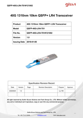 QSFP-40G-LR4-T01#121002
Guilin GLsun Science and Tech Group Co., LTD.
Tel: +86-773-3116006 info@glsun.com Web: www.glsun.com
- 1 -
40G 1310nm 10km QSFP+ LR4 Transceiver
Specification Revision Record
Date Version Page Revision Description Prepare Approve
20200929 1.0 Liu YM
All right reserved by Guilin GLsun Science and Tech Group Co., LTD. Without written permission,
any unit or individual can’t reproduce, copy or use it for any commercial purpose.
Product 40G 1310nm 10km QSFP+ LR4 Transceiver
Model QSFP-40G-LR4-T01
File No. QSFP-40G-LR4-T01#121002
Version 1.0
Issuing Date 2019-01-08
- 1 -
 