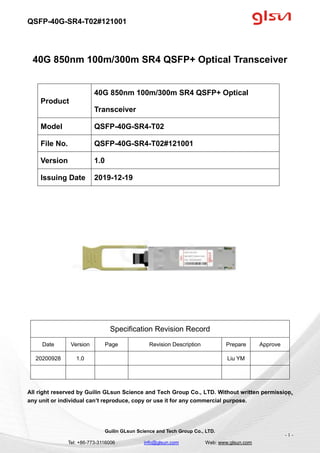 QSFP-40G-SR4-T02#121001
Guilin GLsun Science and Tech Group Co., LTD.
Tel: +86-773-3116006 info@glsun.com Web: www.glsun.com
- 1 -
40G 850nm 100m/300m SR4 QSFP+ Optical Transceiver
Specification Revision Record
Date Version Page Revision Description Prepare Approve
20200928 1.0 Liu YM
All right reserved by Guilin GLsun Science and Tech Group Co., LTD. Without written permission,
any unit or individual can’t reproduce, copy or use it for any commercial purpose.
Product
40G 850nm 100m/300m SR4 QSFP+ Optical
Transceiver
Model QSFP-40G-SR4-T02
File No. QSFP-40G-SR4-T02#121001
Version 1.0
Issuing Date 2019-12-19
- 1 -
 