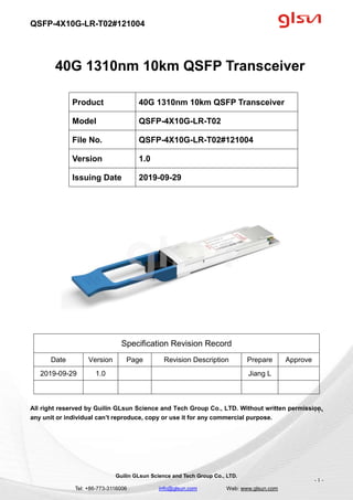 QSFP-4X10G-LR-T02#121004
Guilin GLsun Science and Tech Group Co., LTD.
Tel: +86-773-3116006 info@glsun.com Web: www.glsun.com
- 1 -
40G 1310nm 10km QSFP Transceiver
Specification Revision Record
Date Version Page Revision Description Prepare Approve
2019-09-29 1.0 Jiang L
All right reserved by Guilin GLsun Science and Tech Group Co., LTD. Without written permission,
any unit or individual can’t reproduce, copy or use it for any commercial purpose.
Product 40G 1310nm 10km QSFP Transceiver
Model QSFP-4X10G-LR-T02
File No. QSFP-4X10G-LR-T02#121004
Version 1.0
Issuing Date 2019-09-29
- 1 -
 