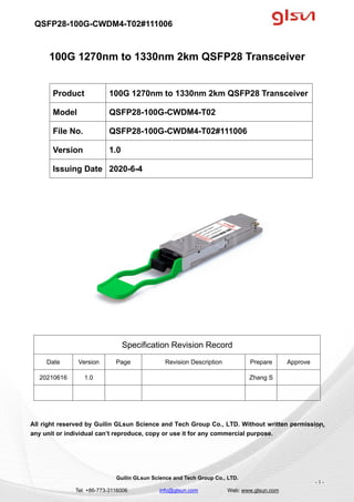 QSFP28-100G-CWDM4-T02#111006
Guilin GLsun Science and Tech Group Co., LTD.
Tel: +86-773-3116006 info@glsun.com Web: www.glsun.com
- 1 -
100G 1270nm to 1330nm 2km QSFP28 Transceiver
Specification Revision Record
Date Version Page Revision Description Prepare Approve
20210616 1.0 Zhang S
All right reserved by Guilin GLsun Science and Tech Group Co., LTD. Without written permission,
any unit or individual can’t reproduce, copy or use it for any commercial purpose.
Product 100G 1270nm to 1330nm 2km QSFP28 Transceiver
Model QSFP28-100G-CWDM4-T02
File No. QSFP28-100G-CWDM4-T02#111006
Version 1.0
Issuing Date 2020-6-4
- 1 -
 