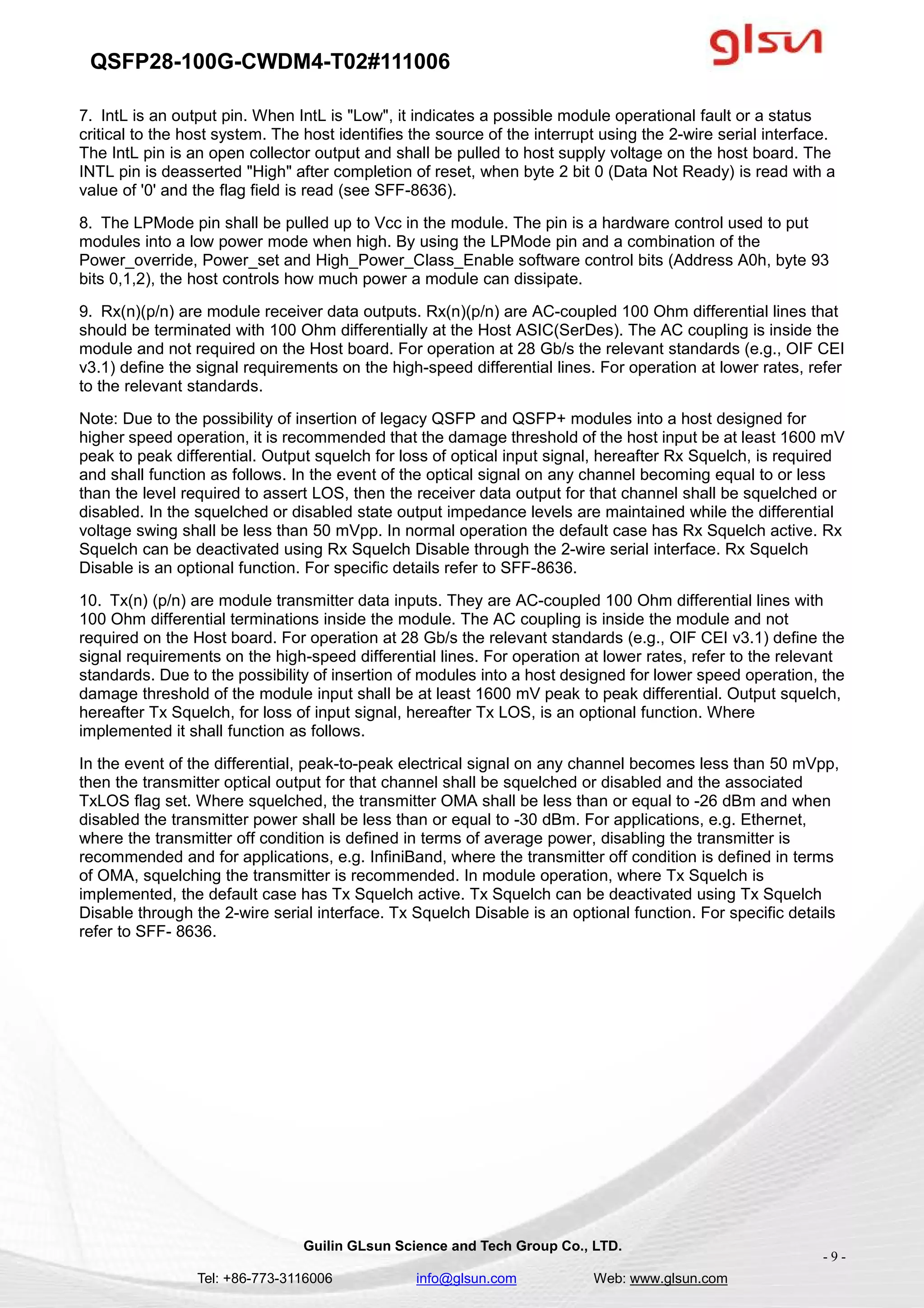 QSFP28-100G-CWDM4-T02#111006
Guilin GLsun Science and Tech Group Co., LTD.
Tel: +86-773-3116006 info@glsun.com Web: www.glsun.com
- 9 -
7. IntL is an output pin. When IntL is "Low", it indicates a possible module operational fault or a status
critical to the host system. The host identifies the source of the interrupt using the 2-wire serial interface.
The IntL pin is an open collector output and shall be pulled to host supply voltage on the host board. The
INTL pin is deasserted "High" after completion of reset, when byte 2 bit 0 (Data Not Ready) is read with a
value of '0' and the flag field is read (see SFF-8636).
8. The LPMode pin shall be pulled up to Vcc in the module. The pin is a hardware control used to put
modules into a low power mode when high. By using the LPMode pin and a combination of the
Power_override, Power_set and High_Power_Class_Enable software control bits (Address A0h, byte 93
bits 0,1,2), the host controls how much power a module can dissipate.
9. Rx(n)(p/n) are module receiver data outputs. Rx(n)(p/n) are AC-coupled 100 Ohm differential lines that
should be terminated with 100 Ohm differentially at the Host ASIC(SerDes). The AC coupling is inside the
module and not required on the Host board. For operation at 28 Gb/s the relevant standards (e.g., OIF CEI
v3.1) define the signal requirements on the high-speed differential lines. For operation at lower rates, refer
to the relevant standards.
Note: Due to the possibility of insertion of legacy QSFP and QSFP+ modules into a host designed for
higher speed operation, it is recommended that the damage threshold of the host input be at least 1600 mV
peak to peak differential. Output squelch for loss of optical input signal, hereafter Rx Squelch, is required
and shall function as follows. In the event of the optical signal on any channel becoming equal to or less
than the level required to assert LOS, then the receiver data output for that channel shall be squelched or
disabled. In the squelched or disabled state output impedance levels are maintained while the differential
voltage swing shall be less than 50 mVpp. In normal operation the default case has Rx Squelch active. Rx
Squelch can be deactivated using Rx Squelch Disable through the 2-wire serial interface. Rx Squelch
Disable is an optional function. For specific details refer to SFF-8636.
10. Tx(n) (p/n) are module transmitter data inputs. They are AC-coupled 100 Ohm differential lines with
100 Ohm differential terminations inside the module. The AC coupling is inside the module and not
required on the Host board. For operation at 28 Gb/s the relevant standards (e.g., OIF CEI v3.1) define the
signal requirements on the high-speed differential lines. For operation at lower rates, refer to the relevant
standards. Due to the possibility of insertion of modules into a host designed for lower speed operation, the
damage threshold of the module input shall be at least 1600 mV peak to peak differential. Output squelch,
hereafter Tx Squelch, for loss of input signal, hereafter Tx LOS, is an optional function. Where
implemented it shall function as follows.
In the event of the differential, peak-to-peak electrical signal on any channel becomes less than 50 mVpp,
then the transmitter optical output for that channel shall be squelched or disabled and the associated
TxLOS flag set. Where squelched, the transmitter OMA shall be less than or equal to -26 dBm and when
disabled the transmitter power shall be less than or equal to -30 dBm. For applications, e.g. Ethernet,
where the transmitter off condition is defined in terms of average power, disabling the transmitter is
recommended and for applications, e.g. InfiniBand, where the transmitter off condition is defined in terms
of OMA, squelching the transmitter is recommended. In module operation, where Tx Squelch is
implemented, the default case has Tx Squelch active. Tx Squelch can be deactivated using Tx Squelch
Disable through the 2-wire serial interface. Tx Squelch Disable is an optional function. For specific details
refer to SFF- 8636.
 