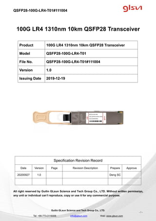 QSFP28-100G-LR4-T01#111004
Guilin GLsun Science and Tech Group Co., LTD.
Tel: +86-773-3116006 info@glsun.com Web: www.glsun.com
- 1 -
100G LR4 1310nm 10km QSFP28 Transceiver
Specification Revision Record
Date Version Page Revision Description Prepare Approve
20200927 1.0 Deng SC
All right reserved by Guilin GLsun Science and Tech Group Co., LTD. Without written permission,
any unit or individual can’t reproduce, copy or use it for any commercial purpose.
Product 100G LR4 1310nm 10km QSFP28 Transceiver
Model QSFP28-100G-LR4-T01
File No. QSFP28-100G-LR4-T01#111004
Version 1.0
Issuing Date 2019-12-19
- 1 -
 