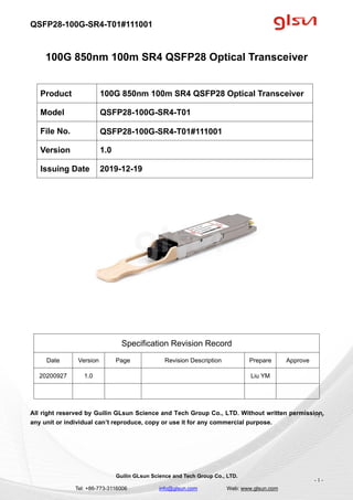 QSFP28-100G-SR4-T01#111001
Guilin GLsun Science and Tech Group Co., LTD.
Tel: +86-773-3116006 info@glsun.com Web: www.glsun.com
- 1 -
100G 850nm 100m SR4 QSFP28 Optical Transceiver
Specification Revision Record
Date Version Page Revision Description Prepare Approve
20200927 1.0 Liu YM
All right reserved by Guilin GLsun Science and Tech Group Co., LTD. Without written permission,
any unit or individual can’t reproduce, copy or use it for any commercial purpose.
Product 100G 850nm 100m SR4 QSFP28 Optical Transceiver
Model QSFP28-100G-SR4-T01
File No. QSFP28-100G-SR4-T01#111001
Version 1.0
Issuing Date 2019-12-19
- 1 -
 