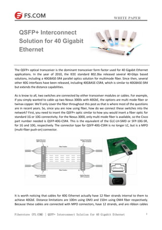 WHITE PAPER
Fiberstore (FS.COM) | QSFP+ Interconnect Solution for 40 Gigabit Ethernet 1
The QSFP+ optical transceiver is the dominant transceiver form factor used for 40 Gigabit Ethernet
applications. In the year of 2010, the IEEE standard 802.3ba released several 40-Gbps based
solutions, including a 40GBASE-SR4 parallel optics solution for multimode fiber. Since then, several
other 40G interfaces have been released, including 40GBASE-CSR4, which is similar to 40GBASE-SR4
but extends the distance capabilities.
As is know to all, two switches are connected by either transceiver modules or cables. For example,
if you simply wanted to cable up two Nexus 3000s with 40GbE, the options are multi mode fiber or
twinax copper. We’ll only cover the fiber throughout this post as that is where most of the questions
are in recent years. So, since you are now using fiber, how do we connect these switches into the
network? First, you need to insert the QSFP+ optic similar to how you would insert a fiber optic for
standard 1G or 10G connectivity. For the Nexus 3000, only multi mode fiber is available, so the Cisco
part number needed is QSFP-40G-CSR4. This is the equivalent of the GLC-LH-SMD or SFP-10G-SR,
for 1G and 10G, respectively. The connector type for QSFP-40G-CSR4 is no longer LC, but is a MPO
(multi-fiber push-on) connector.
It is worth noticing that cables for 40G Ethernet actually have 12 fiber strands internal to them to
achieve 40GbE. Distance limitations are 100m using OM3 and 150m using OM4 fiber respectively.
Because these cables are connected with MPO connectors, have 12 strands, and are ribbon cables
QSFP+ Interconnect
Solution for 40 Gigabit
Ethernet
 