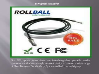 SFP Optical Transceiver
Our SFP optical transceivers are interchangeable, portable media
connectors and allow a single network device to connect a wide range
of fiber. For more Details:- http://www.rollball.com.cn/sfp.asp
 
