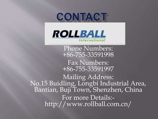 Phone Numbers:
+86-755-33591998
Fax Numbers:
+86-755-33591997
Mailing Address:
No.15 Buidling, Longbi Industrial Area,
Bantian, Buji Town, Shenzhen, China
For more Details:-
http://www.rollball.com.cn/