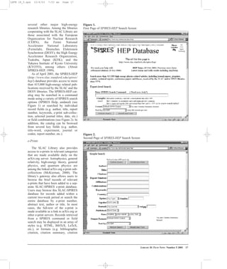 several other major high-energy
research libraries. Among the libraries
cooperating with the SLAC Library are
those associated with the European
Organization for Nuclear Research
(CERN), the Fermi National
Accelerator National Laboratory
(Fermilab), Deutsches Elektronen
Synchrotron (DESY); the High Energy
Accelerator Research Organization,
Tsukuba, Japan (KEK); and the
Yukawa Institute of Kyoto University
(KYOTO), among others (About
SPIRES-HEP, 1999).
As of April 2001, the SPIRES-HEP
(http://www.slac.stanford.edu/spires/
hep/) database provides access to more
than 415,000 high-energy related pub-
lications received by the SLAC and the
DESY libraries. The SPIRES-HEP cat-
alog may be searched in a command
mode using a variety of SPIRES search
options (SPIRES Help, undated) (see
Figure 1) or searched by individual
record fields (e.g. author, title, report
number, keywords, e-print sub-collec-
tion, selected journal titles, date, etc.)
or field combinations (see Figure 2). In
addition, the catalog can be browsed
from several key fields (e.g. author,
title-word, experiment, journal or
coden, report number, etc.).
e-Prints
The SLAC Library also provides
access to e-prints in relevant categories
that are made available daily on the
arXiv.org server. Astrophysics, general
relativity, high-energy theory, general
physics, and quantum physics are
among the linked arXiv.org e-print sub-
collections (McKiernan, 2000). The
library’s gateway also allows users to
browse the brief records of relevant
e-prints that have been added to a sep-
arate SLAC-SPIRES e-print database.
Users may browse this SLAC-SPIRES
database for records added within a
current two-week period or search the
entire database by e-print number,
abstract text, author or title. In most
cases, the full-text of the e-print is
made available as a link to arXiv.org or
other e-print servers. Records retrieved
from a SPIRES command or field
search may be displayed in an array of
styles (e.g. HTML, BibTeX, LaTeX,
etc.), or formats (e.g. bibliographic
citation, citation summary, citation
LIBRARY HI TECH NEWS Number 5 2001 17
Figure 1.
First Page of SPIRES-HEP Search Screen
Figure 2.
Second Page of SPIRES-HEP Search Screen
LHTN 18_5.qxd 10/6/03 7:53 am Page 17
 