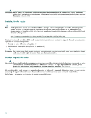 10
Advertencia Existe peligro de explosión si la batería se reemplaza de forma incorrecta. Reemplace la batería por otra del
mismo tipo o equivalente recomendada por el fabricante. Deseche las baterías usadas según las instrucciones del
fabricante. Indicación 1015
Instalación del router
Nota Por lo general, los routers de la serie Cisco 1800 se encargan con módulos y tarjetas de interfaz. Antes de quitar o
instalar módulos o tarjetas de interfaz, consulte los documentos que se proporcionan con dichos elementos o la
documentación en línea Cisco 1800 series hardware installation (Instalación de hardware de la serie Cisco 1800) en la
dirección URL siguiente:
http://www.cisco.com/univercd/cc/td/doc/product/access/acs_mod/1800/hw/index.htm
Cualquier router de la serie Cisco 1800 puede instalarse sobre un escritorio o montarse en la pared. Consulte las instrucciones
aplicables en las secciones siguientes:
• Montaje en pared del router, en la página 10
• Instalación del router sobre un escritorio, en la página 12
Precaución Para evitar que el chasis se dañe, no intente nunca levantarlo o inclinarlo asiéndolo por el panel de plástico situado
en la parte frontal. Sujete siempre el chasis por el armazón metálico.
Montaje en pared del router
Advertencia Esta unidad ha sido diseñada para montarla en una pared. Lea atentamente las instrucciones de montaje en pared
antes de iniciar la instalación. Si no usa el hardware correcto o no sigue el procedimiento correcto, puede
producirse una situación peligrosa para las personas o dañarse el sistema. Indicación 248
El router Cisco 1841 puede montarse en la pared mediante dos tornillos de 3/4 de pulgada (20 mm) del número 6 y los elementos
de montaje de la parte inferior del router. Recomendamos usar tornillos de cabeza plana o redonda (no incluidos).
En la Figura 1 se muestran los elementos de montaje en pared del router.
 
