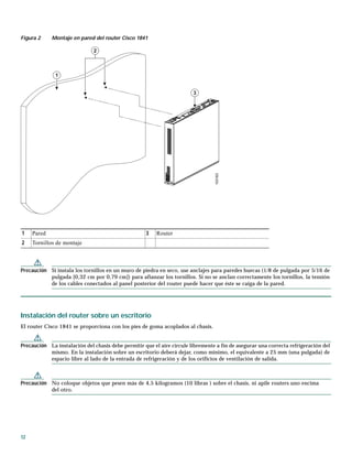 12
Figura 2 Montaje en pared del router Cisco 1841
Precaución Si instala los tornillos en un muro de piedra en seco, use anclajes para paredes huecas (1/8 de pulgada por 5/16 de
pulgada [0,32 cm por 0,79 cm]) para afianzar los tornillos. Si no se anclan correctamente los tornillos, la tensión
de los cables conectados al panel posterior del router puede hacer que éste se caiga de la pared.
Instalación del router sobre un escritorio
El router Cisco 1841 se proporciona con los pies de goma acoplados al chasis.
Precaución La instalación del chasis debe permitir que el aire circule libremente a fin de asegurar una correcta refrigeración del
mismo. En la instalación sobre un escritorio deberá dejar, como mínimo, el equivalente a 25 mm (una pulgada) de
espacio libre al lado de la entrada de refrigeración y de los orificios de ventilación de salida.
Precaución No coloque objetos que pesen más de 4,5 kilogramos (10 libras ) sobre el chasis, ni apile routers uno encima
del otro.
1 Pared 3 Router
2 Tornillos de montaje
103163
1
2
3
 