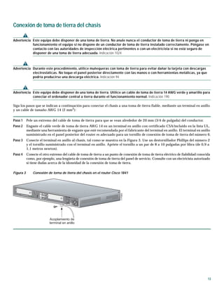 13
Conexión de toma de tierra del chasis
Advertencia Este equipo debe disponer de una toma de tierra. No anule nunca el conductor de toma de tierra ni ponga en
funcionamiento el equipo si no dispone de un conductor de toma de tierra instalado correctamente. Póngase en
contacto con las autoridades de inspección eléctrica pertinentes o con un electricista si no está seguro de
disponer de una toma de tierra adecuada. Indicación 1024
Advertencia Durante este procedimiento, utilice muñequeras con toma de tierra para evitar dañar la tarjeta con descargas
electrostáticas. No toque el panel posterior directamente con las manos o con herramientas metálicas, ya que
podría producirse una descarga eléctrica. Indicación 94
Advertencia Este equipo debe disponer de una toma de tierra. Utilice un cable de toma de tierra 14 AWG verde y amarillo para
conectar el ordenador central a tierra durante el funcionamiento normal. Indicación 190
Siga los pasos que se indican a continuación para conectar el chasis a una toma de tierra fiable, mediante un terminal en anillo
y un cable de tamaño AWG 14 (2 mm2
):
Paso 1 Pele un extremo del cable de toma de tierra para que se vean alrededor de 20 mm (3/4 de pulgada) del conductor.
Paso 2 Engaste el cable verde de toma de tierra AWG 14 en un terminal en anillo con certificado CSA/incluido en la lista UL,
mediante una herramienta de engaste que esté recomendada por el fabricante del terminal en anillo. El terminal en anillo
suministrado en el panel posterior del router es adecuado para un tornillo de conexión de toma de tierra del número 6.
Paso 3 Conecte el terminal en anillo al chasis, tal como se muestra en la Figura 3. Use un destornillador Phillips del número 2
y el tornillo suministrado con el terminal en anillo. Apriete el tornillo a un par de 8 a 10 pulgadas por libra (de 0,9 a
1,1 metros newton).
Paso 4 Conecte el otro extremo del cable de toma de tierra a un punto de conexión de toma de tierra eléctrico de fiabilidad conocida
como, por ejemplo, una lengüeta de conexión de toma de tierra del panel de servicio. Consulte con un electricista autorizado
si tiene dudas acerca de la idoneidad de la conexión de toma de tierra.
Figura 3 Conexión de toma de tierra del chasis en el router Cisco 1841
117083
Acoplamiento de
terminal en anillo
CISCO 1841
100-240 VAC-1 A
50/60 Hz
117083
Acoplamiento de
terminal en anillo
CISCO 1841
100-240 VAC-1 A
50/60 Hz
 