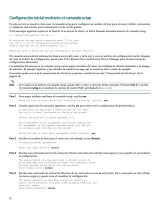 20
Configuración inicial mediante el comando setup
En esta sección se muestra cómo usar el comando setup para configurar un nombre de host para el router, definir contraseñas
y configurar una interfaz para comunicarse con la red de gestión.
Si los mensajes siguientes aparecen al final de la secuencia de inicio, se habrá llamado automáticamente al comando setup:
--- System Configuration Dialog ---
At any point you may enter a question mark '?' for help.
Use ctrl-c to abort configuration dialog at any prompt.
Default settings are in square brackets '[]'.
Would you like to enter the initial configuration dialog? [yes/no]:
El comando setup solicita información básica acerca del router y de la red, y crea un archivo de configuración inicial. Después
de crear el archivo de configuración, puede usar CLI o Router Cisco and Security Device Manager para efectuar tareas de
configuración adicionales.
Los símbolos del sistema en el comando setup varían según el modelo de router, los módulos de interfaz instalados y la imagen
de software. El ejemplo siguiente y las entradas de usuario (en negrita) se muestran sólo a modo de ejemplo.
Si necesita ayuda acerca de la numeración de interfaces y puertos, consulte la sección “Numeración de interfaces” de la
página 18.
Nota Si se equivoca al utilizar el comando setup, puede salir y volver a ejecutar dicho comando. Presione Ctrl-C y escriba
el comando setup en el símbolo de sistema de modo EXEC privilegiado (Router#).
Paso 1 Para seguir adelante mediante el comando setup, escriba yes:
Would you like to enter the initial configuration dialog? [yes/no]: yes
Paso 2 Cuando aparezcan los mensajes siguientes, escriba yes para entrar en la configuración de gestión básica:
At any point you may enter a question mark '?' for help.
Use ctrl-c to abort configuration dialog at any prompt.
Default settings are in square brackets '[]'.
Basic management setup configures only enough connectivity
for management of the system, extended setup will ask you
to configure each interface on the system
Would you like to enter basic management setup? [yes/no]: yes
Paso 3 Escriba un nombre de host para el router (en este ejemplo se usa Router):
Configuring global parameters:
Enter host name [Router]: Router
Paso 4 Escriba una contraseña secreta de activación. Dicha contraseña está cifrada (más segura) y no se puede ver al visualizar
la configuración:
The enable secret is a password used to protect access to
privileged EXEC and configuration modes. This password, after
entered, becomes encrypted in the configuration.
Enter enable secret: xxxxxx
Paso 5 Escriba una contraseña de activación diferente de la contraseña secreta de activación. Esta contraseña no está cifrada
(es menos segura) y puede verse al visualizar la configuración:
The enable password is used when you do not specify an
enable secret password, with some older software versions, and
some boot images.
Enter enable password: xxxxxx
 