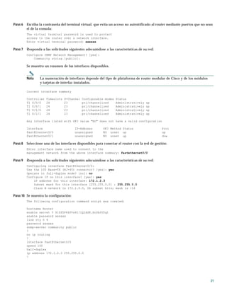 21
Paso 6 Escriba la contraseña del terminal virtual, que evita un acceso no autentificado al router mediante puertos que no sean
el de la consola:
The virtual terminal password is used to protect
access to the router over a network interface.
Enter virtual terminal password: xxxxxx
Paso 7 Responda a las solicitudes siguientes adecuándose a las características de su red:
Configure SNMP Network Management? [yes]:
Community string [public]:
Se muestra un resumen de las interfaces disponibles.
Nota La numeración de interfaces depende del tipo de plataforma de router modular de Cisco y de los módulos
y tarjetas de interfaz instalados.
Current interface summary
Controller Timeslots D-Channel Configurable modes Status
T1 0/0/0 24 23 pri/channelized Administratively up
T1 0/0/1 24 23 pri/channelized Administratively up
T1 0/1/0 24 23 pri/channelized Administratively up
T1 0/1/1 24 23 pri/channelized Administratively up
Any interface listed with OK? value "NO" does not have a valid configuration
Interface IP-Address OK? Method Status Prol
FastEthernet0/0 unassigned NO unset up up
FastEthernet0/1 unassigned NO unset up dow
Paso 8 Seleccione una de las interfaces disponibles para conectar el router con la red de gestión:
Enter interface name used to connect to the
management network from the above interface summary: fastethernet0/0
Paso 9 Responda a las solicitudes siguientes adecuándose a las características de su red:
Configuring interface FastEthernet0/0:
Use the 100 Base-TX (RJ-45) connector? [yes]: yes
Operate in full-duplex mode? [no]: no
Configure IP on this interface? [yes]: yes
IP address for this interface: 172.1.2.3
Subnet mask for this interface [255.255.0.0] : 255.255.0.0
Class B network is 172.1.0.0, 26 subnet bits; mask is /16
Paso 10 Se muestra la configuración:
The following configuration command script was created:
hostname Router
enable secret 5 $1$D5P6$PYx41/lQIASK.HcSbfO5q1
enable password xxxxxx
line vty 0 4
password xxxxxx
snmp-server community public
!
no ip routing
!
interface FastEthernet0/0
speed 100
half-duplex
ip address 172.1.2.3 255.255.0.0
!
 