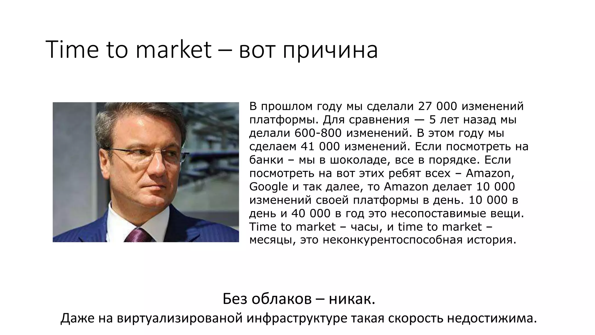 Time to market – вот причина
В прошлом году мы сделали 27 000 изменений
платформы. Для сравнения — 5 лет назад мы
делали 600-800 изменений. В этом году мы
сделаем 41 000 изменений. Если посмотреть на
банки – мы в шоколаде, все в порядке. Если
посмотреть на вот этих ребят всех – Amazon,
Google и так далее, то Amazon делает 10 000
изменений своей платформы в день. 10 000 в
день и 40 000 в год это несопоставимые вещи.
Time to market – часы, и time to market –
месяцы, это неконкурентоспособная история.
Без облаков – никак.
Даже на виртуализированой инфраструктуре такая скорость недостижима.
 