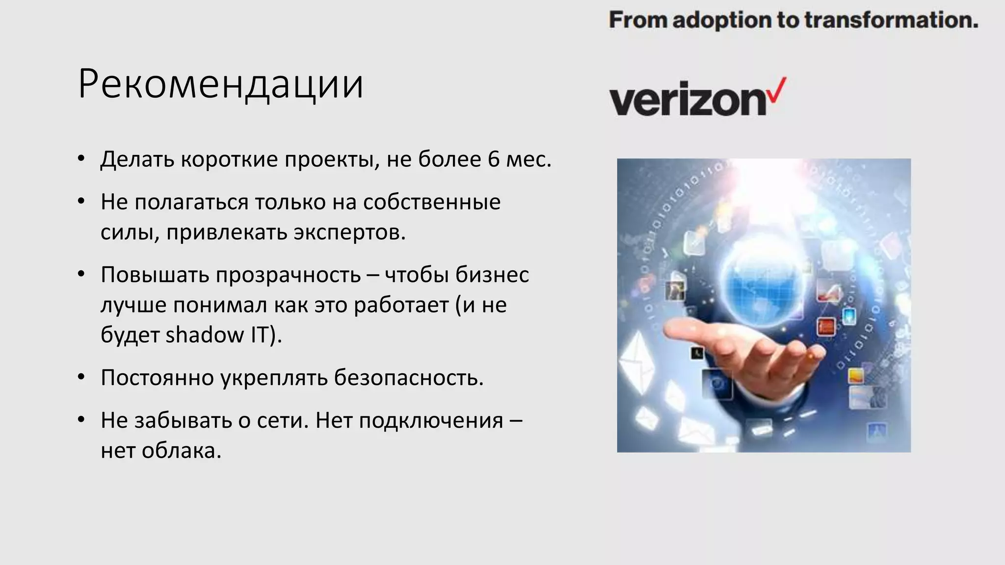 Рекомендации
• Делать короткие проекты, не более 6 мес.
• Не полагаться только на собственные
силы, привлекать экспертов.
• Повышать прозрачность – чтобы бизнес
лучше понимал как это работает (и не
будет shadow IT).
• Постоянно укреплять безопасность.
• Не забывать о сети. Нет подключения –
нет облака.
 