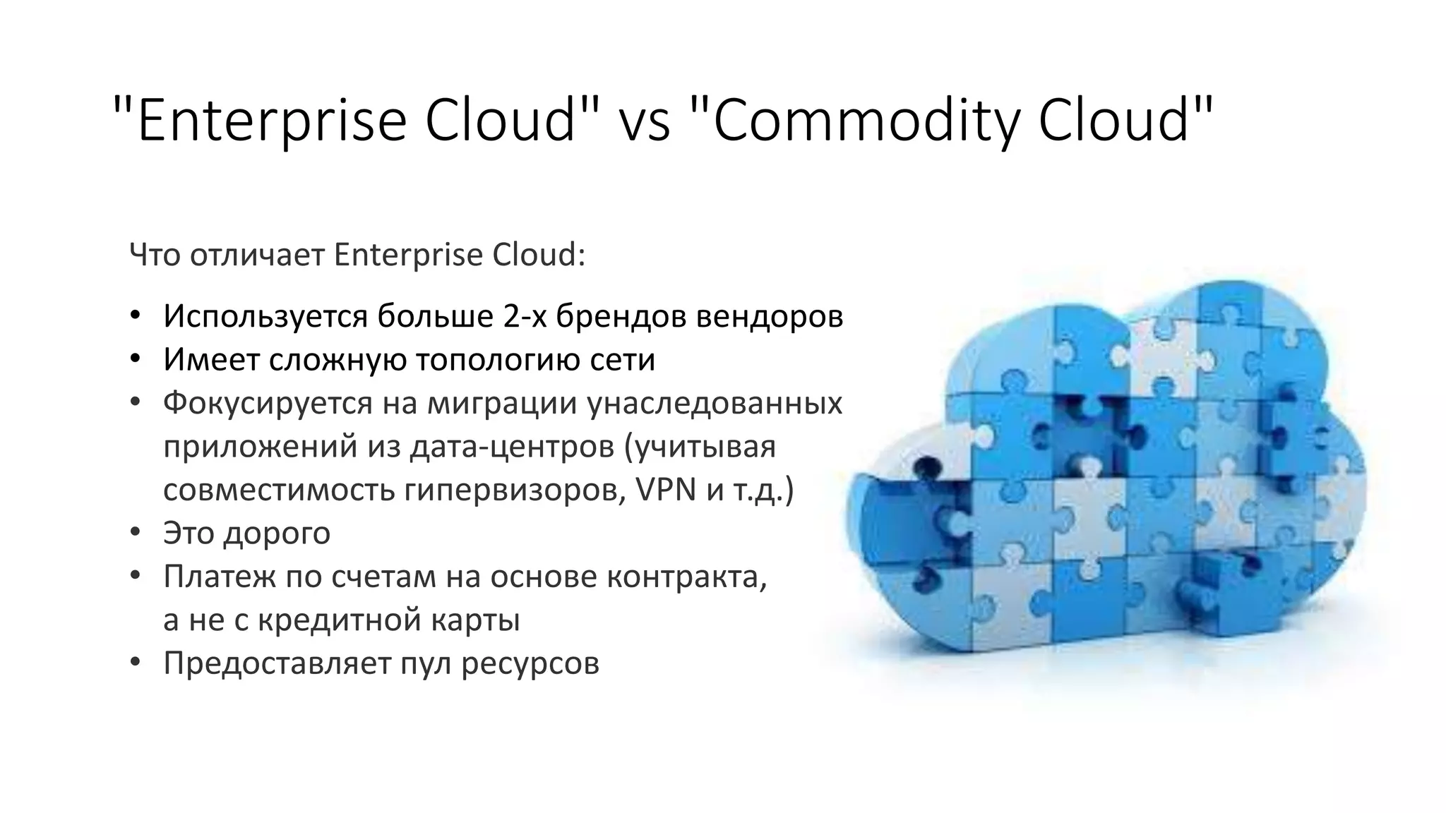 "Enterprise Cloud" vs "Commodity Cloud"
Что отличает Enterprise Cloud:
• Используется больше 2-х брендов вендоров
• Имеет сложную топологию сети
• Фокусируется на миграции унаследованных
приложений из дата-центров (учитывая
совместимость гипервизоров, VPN и т.д.)
• Это дорого
• Платеж по счетам на основе контракта,
а не с кредитной карты
• Предоставляет пул ресурсов
 