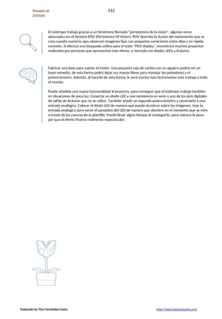 Proyecto 10 112
Zoótropo
El zoótropo trabaja gracias a un fenómeno llamado “persistencia de la visión”, algunas veces
abreviado con el término POV (Persistence Of Vision). POV describe la ilusión del movimiento que se
crea cuando nuestros ojos observan imágenes fijas con pequeñas variaciones entre ellas y en rápida
sucesión. Si efectuá una búsqueda online para el texto “POV display”, encontrará muchos proyectos
realizados por personas que aprovechan este efecto, a menudo con diodos LEDs y Arduino.
Fabricar una base para sujetar el motor. Una pequeña caja de cartón con un agujero podría ser un
buen remedio, de esta forma podrá dejar sus manos libres para manejar los pulsadores y el
potenciómetro. Además, al hacerlo de esta forma, le será mucho más fácil enseñar este trabajo a todo
el mundo.
Puede añadirle una nueva funcionalidad al proyecto, para conseguir que el zoótropo trabaje también
en situaciones de poca luz. Conectar un diodo LED y una resistencia en serie a uno de los pins digitales
de salida de Arduino que no se utilice. También añadir un segundo potenciómetro y conectarlo a una
entrada analógica. Colocar el diodo LED de manera que pueda alumbrar sobre las imágenes. Usar la
entrada analógica para variar el parpadeo del LED de manera que alumbre en el momento que se mire
a través de las ranuras de la plantilla. Puede llevar algún tiempo el conseguirlo, pero merece la pena
por que el efecto final es realmente espectacular.
Traducido by Tino Fernández Cueto http://www.futureworkss.com
 