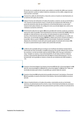 Proyecto 11 117
Bola de cristal
El circuito no es complicado de montar, pero existen un montón de cables que conectar.
Prestar atención cuando se realicen todas las conexiones con los cables, asegurarse que
todo está bien conectado.
Conectar los cables de alimentación y masa tal y como se muestra en esta ilustración, en
un extremo de la placa de pruebas.
Colocar el sensor de inclinación en la placa de pruebas y conectar uno de sus terminales a
+5V. Conectar el otro terminal a masa y a través de una resistencia de 10K ohmios, el
punto de central de unión de esta resistencia y el terminal del sensor se unen al pin
número 6 de la placa Arduino. Se configurará como una entrada digital, tal y como se ha
realizado en proyectos anteriores.
El terminal de selección de registro (RS) de la pantalla LCD controla cuando los caracteres
aparecerán sobre la pantalla. El terminal de lectura/escritura (read/write) (R/W) coloca la
pantalla en modo de lectura o de escritura. En este proyecto se usará el modo de
escritura. El terminal de activación (enable) (EN) le dice a la pantalla que va a recibir una
instrucción. Los terminales de datos (D0-D7) se utilizan para enviar caracteres de datos a
la pantalla. Solo se usarán 4 (D4-D7) de estos 8 terminales. Finalmente, la pantalla
dispone de un terminal a través del cual se puede ajustar el contraste de la misma (V0).
Se usará un potenciómetro para realizar este control del contraste.
La librería de la pantalla LCD que se incluye con el software de Arduino maneja toda la
información de estos terminales y simplifica el proceso de escribir software para mostrar
los caracteres. Los dos terminales externos del LCD (Vss y LED-) hay que conectarlos a
masa. También se conecta a masa el terminal R/W, el cual coloca al LCD en modo de
escritura. El terminal de alimentación del LCD (Vcc) se conecta directamente a +5V. El
terminal LED+ de la pantalla se conecta a través de una resistencia de 220V también a
+5V.
Conectar: El terminal digital 2 de Arduino al terminal D7 del LCD, el terminal digital 3 al D6
del LCD, el terminal digital 4 al D5 del LCD y el terminal digital 5 al D4 del LCD. Todos son
terminales de datos que le dicen a la pantalla que carácter debe de mostrar.
Conectar el terminal EN (activación) de la pantalla al terminal 11 de Arduino. El terminal
RS de la pantalla se conecta al terminal 12 de Arduino. Este terminal habilita la escritura
del LCD.
Colocar el potenciómetro en la placa de pruebas, conectando uno de sus terminales
extremos a la alimentación de 5V y el otro a masa. El terminal central debe de conectarse
al terminal V0 de la pantalla LCD. Este potenciómetro permitirá cambiar el contraste de la
pantalla.
Traducido by Tino Fernández Cueto http://www.futureworkss.com
 