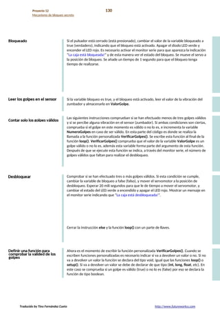 Proyecto 12 130
Mecanismo de bloqueo secreto
Si el pulsador está cerrado (está presionado), cambiar el valor de la variable bloqueado a
true (verdadero), indicando que el bloqueo está activado. Apagar el diodo LED verde y
encender el LED rojo. Es necesario activar el monitor serie para que aparezca la indicación
“La caja está bloqueada!” y de esta manera ver el estado del bloqueo. Se mueve el servo a
la posición de bloqueo. Se añade un tiempo de 1 segundo para que el bloqueo tenga
tiempo de realizarse.
Si la variable bloqueo es true, y el bloqueo está activado, leer el valor de la vibración del
zumbador y almacenarlo en ValorGolpe.
Las siguientes instrucciones comprueban si se han efectuado menos de tres golpes válidos
y si se percibe alguna vibración en el sensor (zumbador). Si ambas condiciones son ciertas,
comprueba si el golpe en este momento es válido o no lo es, e incrementa la variable
NumeroGolpes en caso de ser válido. En esta parte del código es donde se realiza la
llamada a la función personalizada VerificarGolpes(). Se escribe esta función al final de la
función loop(). VerificarGolpes() comprueba que el valor de la variable ValorGolpe es un
golpe válido o no lo es, además esta variable forma parte del argumento de esta función.
Después de que se ejecute esta función se indica, a través del monitor serie, el número de
golpes válidos que faltan para realizar el desbloqueo.
Comprobar si se han efectuado tres o más golpes válidos. Si esta condición se cumple,
cambiar la variable de bloqueo a false (falso), y mover el servomotor a la posición de
desbloqueo. Esperar 20 mili segundos para que le de tiempo a mover el servomotor, y
cambiar el estado del LED verde a encendido y apagar el LED rojo. Mostrar un mensaje en
el monitor serie indicando que “La caja está desbloqueada!”.
Cerrar la instrucción else y la función loop() con un parte de llaves.
Ahora es el momento de escribir la función personalizada VerificarGolpes(). Cuando se
escriben funciones personalizadas es necesario indicar si va a devolver un valor o no. Si no
va a devolver un valor la función se declara del tipo void, igual que las funciones loop() o
setup(). Si va a devolver un valor se debe de declarar de que tipo (int, long, float, etc). En
este caso se comprueba si un golpe es válido (true) o no lo es (false) por eso se declara la
función de tipo boolean.
Traducido by Tino Fernández Cueto http://www.futureworkss.com
 