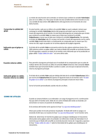 Proyecto 12 132
Mecanismo de bloqueo secreto
La misión de esta función será controlar un número (que contiene la variable ValorGolpe)
para ver si es válida o no. Para pasar el valor de esta variable dentro de la función se crea
una variable de tipo entero (int valor) dentro del argumento en el momento de crear
dicha función.
En esta función, cada vez se refiere a la variable Valor se usará cualquier número que
contenga la variable ValorGolpe dentro del programa principal y que se transmite a
través del argumento de la función. En esta línea del programa se comprueba que el dato
que contiene la variable Valor es mayor que el dato que contiene la variable
GolpesSuaves y menor que el dato que contiene la variable GolpesFuertes. Por ejemplo,
si el dato de ValorGolpe vale 25, se pasa a la función a través del argumento con lo cual la
variable Valor tendrá este dato y a continuación se comprueba que es mayor que 10 y
menor de 100, según se puede ver en la línea adjunta de la página siguiente.
Si el dato de la variable Valor se encuentra entre los dos valores anteriores (entre 10 y
100) entonces existe un golpe válido, por tanto el diodo LED amarillo se enciende durante
50 mili segundos y aparece un texto en el monitor serie indicando que se ha producido un
golpe válido “Golpe válido de valor ” así como dicho valor.
Para permitir al programa principal usar el resultado de la comparación que se acaba de
realizar dentro de la función se utiliza el comando return (retorno). Este comando return
también hace que la función finalice cuando es usado: una vez que se ejecuta la función,
retorna al programa principal.
Si el dato de la variable Valor está por debajo del dato de la variable GolpesSuaves (10) o
por encima de GolpesFuertes(10) aparece el siguiente texto en el monitor serie “El valor
de golpe no es válido” y se retorna al programa principal a través de return false.
Cerrar la función personalizado usando más de una llave.
COMO SE UTILIZA
Cuando se conecta Arduino a un ordenador y se carga el programa en él, a continuación
hay que abrir el monitor serie. Debe de ver como el diodo LED verde se enciende y el
servomotor se mueve a la posición de desbloqueo.
En la ventana del monitor serie aparece la frase "La caja esta desbloqueada!".
Ahora para probar el circuito presionar el pulsador. El diodo LED verde se apaga y se
enciende el LED rojo y se muestra la frase "La caja esta bloqueada!" en el monitor serie.
Deberá de determinar el nivel de los golpes que consiguen desbloquear el mecanismo
efectuando varios golpes sobre el zumbador con diferentes niveles de intensidad. En el
momento que el diodo LED amarillo se encienda durante menos de 1 segundo y aparezca
la frase "Golpe valido de valor x" sabrá la intensidad de los golpes para desbloquear el
mecanismo.
Traducido by Tino Fernández Cueto http://www.futureworkss.com
 