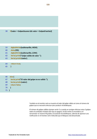 Proyecto 12 133
Mecanismo de bloqueo secreto
También en el monitor serie se muestra el valor del golpe válido así como el número de
golpes que es necesario efectuar para producir el desbloqueo.
El número de golpes válidos siempre serán 3 y cuando se consigan efectuar estos 3 golpes
sobre el zumbador el diodo LED rojo se apagará, el LED verde se encenderá y el
servomotor se moverá 90 grados a la posición de desbloqueo, además de aparecer una
notificación en el monitor serie indicando que el bloqueo está desactivado.
Traducido by Tino Fernández Cueto http://www.futureworkss.com
 