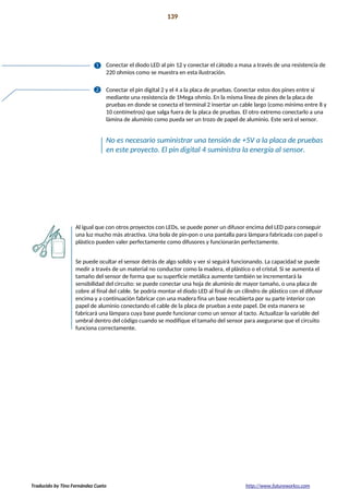 Proyecto 13 139
Lámpara sensible al tacto
Conectar el diodo LED al pin 12 y conectar el cátodo a masa a través de una resistencia de
220 ohmios como se muestra en esta ilustración.
Conectar el pin digital 2 y el 4 a la placa de pruebas. Conectar estos dos pines entre sí
mediante una resistencia de 1Mega ohmio. En la misma línea de pines de la placa de
pruebas en donde se conecta el terminal 2 insertar un cable largo (como mínimo entre 8 y
10 centímetros) que salga fuera de la placa de pruebas. El otro extremo conectarlo a una
lámina de aluminio como pueda ser un trozo de papel de aluminio. Este será el sensor.
No es necesario suministrar una tensión de +5V a la placa de pruebas
en este proyecto. El pin digital 4 suministra la energía al sensor.
Al igual que con otros proyectos con LEDs, se puede poner un difusor encima del LED para conseguir
una luz mucho más atractiva. Una bola de pin-pon o una pantalla para lámpara fabricada con papel o
plástico pueden valer perfectamente como difusores y funcionarán perfectamente.
Se puede ocultar el sensor detrás de algo solido y ver si seguirá funcionando. La capacidad se puede
medir a través de un material no conductor como la madera, el plástico o el cristal. Si se aumenta el
tamaño del sensor de forma que su superficie metálica aumente también se incrementará la
sensibilidad del circuito: se puede conectar una hoja de aluminio de mayor tamaño, o una placa de
cobre al final del cable. Se podría montar el diodo LED al final de un cilindro de plástico con el difusor
encima y a continuación fabricar con una madera fina un base recubierta por su parte interior con
papel de aluminio conectando el cable de la placa de pruebas a este papel. De esta manera se
fabricará una lámpara cuya base puede funcionar como un sensor al tacto. Actualizar la variable del
umbral dentro del código cuando se modifique el tamaño del sensor para asegurarse que el circuito
funciona correctamente.
Traducido by Tino Fernández Cueto http://www.futureworkss.com
 